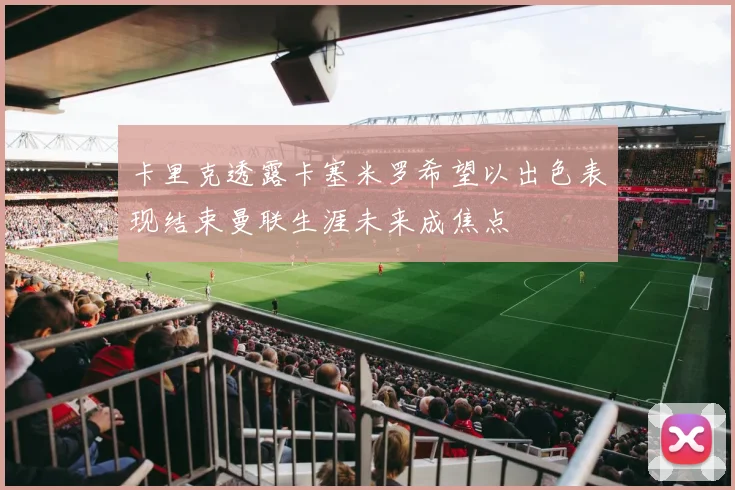 卡里克透露卡塞米罗希望以出色表现结束曼联生涯未来成焦点