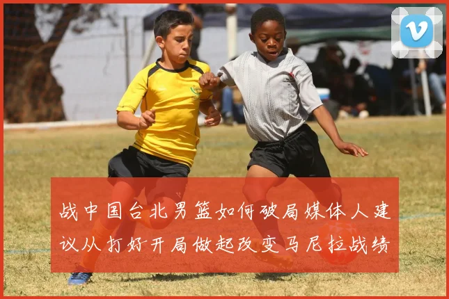 战中国台北男篮如何破局媒体人建议从打好开局做起改变马尼拉战绩