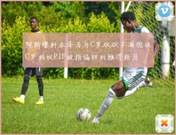 阿斯爆料本泽马与C罗双双不满现状C罗抗议PIF被指偏袒利雅得新月