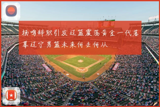杨鸣辞职引发辽篮震荡黄金一代落幕辽宁男篮未来何去何从