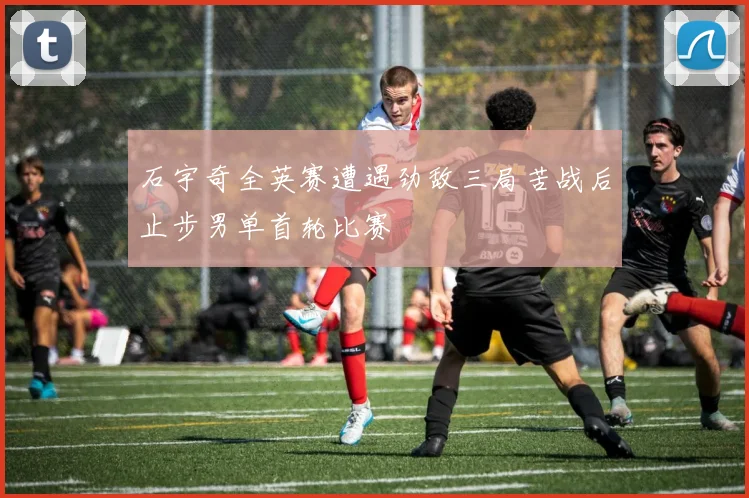 石宇奇全英赛遭遇劲敌三局苦战后止步男单首轮比赛