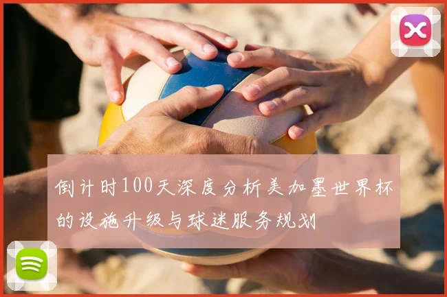 倒计时100天深度分析美加墨世界杯的设施升级与球迷服务规划