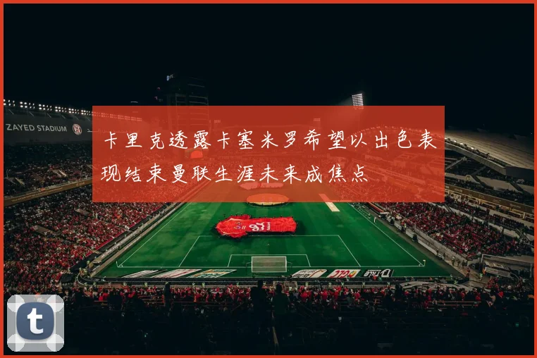 卡里克透露卡塞米罗希望以出色表现结束曼联生涯未来成焦点
