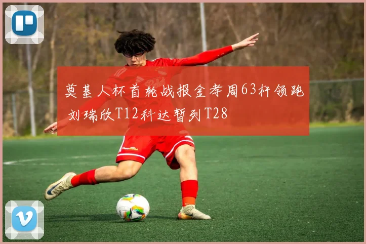 奠基人杯首轮战报金孝周63杆领跑 刘瑞欣T12科达暂列T28