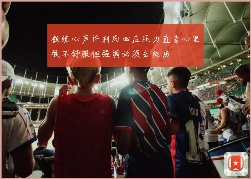 教练心声许利民回应压力直言心里很不舒服但强调必须去经历