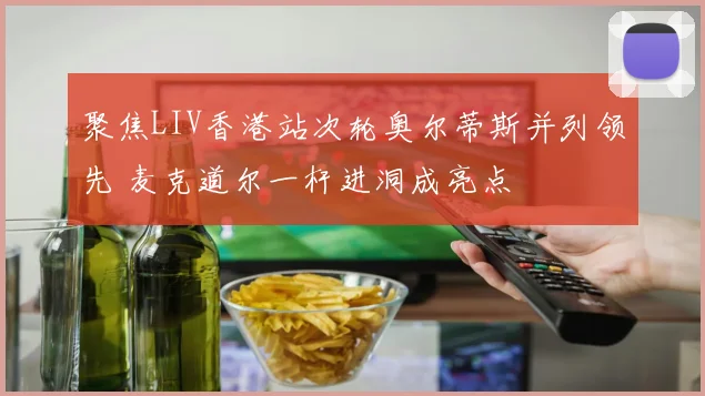 聚焦LIV香港站次轮奥尔蒂斯并列领先 麦克道尔一杆进洞成亮点