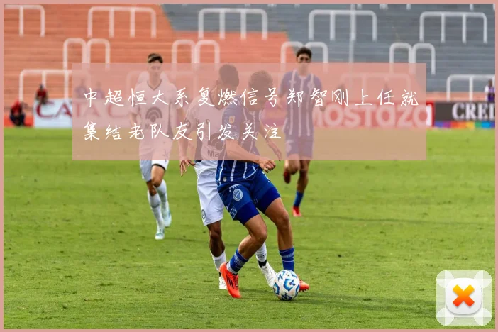 中超恒大系复燃信号郑智刚上任就集结老队友引发关注