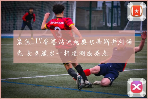 聚焦LIV香港站次轮奥尔蒂斯并列领先 麦克道尔一杆进洞成亮点