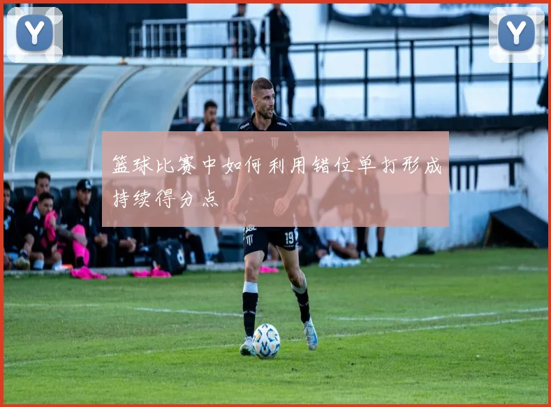 篮球比赛中如何利用错位单打形成持续得分点