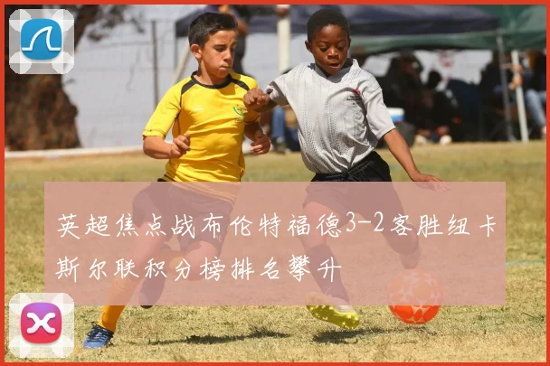 英超焦点战布伦特福德3-2客胜纽卡斯尔联积分榜排名攀升