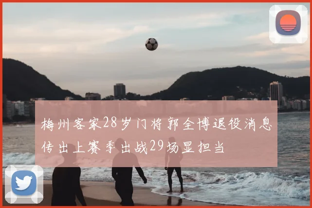 梅州客家28岁门将郭全博退役消息传出上赛季出战29场显担当