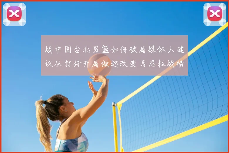 战中国台北男篮如何破局媒体人建议从打好开局做起改变马尼拉战绩