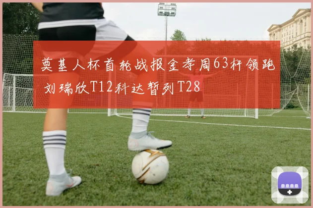 奠基人杯首轮战报金孝周63杆领跑 刘瑞欣T12科达暂列T28