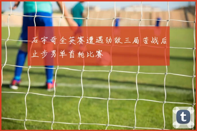 石宇奇全英赛遭遇劲敌三局苦战后止步男单首轮比赛